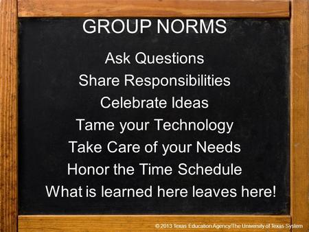 © 2013 Texas Education Agency/The University of Texas System GROUP NORMS Ask Questions Share Responsibilities Celebrate Ideas Tame your Technology Take.