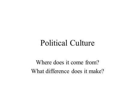 Political Culture Where does it come from? What difference does it make?
