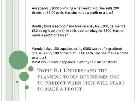 T OPIC B.1 U NDERSTAND THE PLANNING TOOLS BUSINESSES USE TO PREDICT WHEN THEY WILL START TO MAKE A PROFIT Ani spends £1000 on hiring a hall and disco.