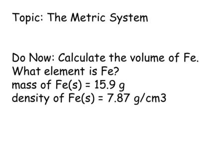 Topic: The Metric System Do Now: Calculate the volume of Fe. What element is Fe? mass of Fe(s) = 15.9 g density of Fe(s) = 7.87 g/cm3.