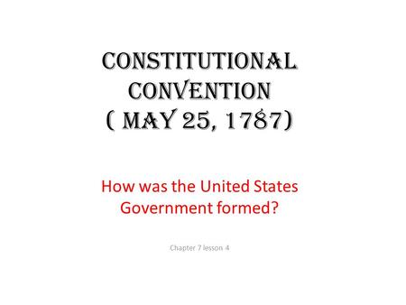 Constitutional Convention ( May 25, 1787) How was the United States Government formed? Chapter 7 lesson 4.