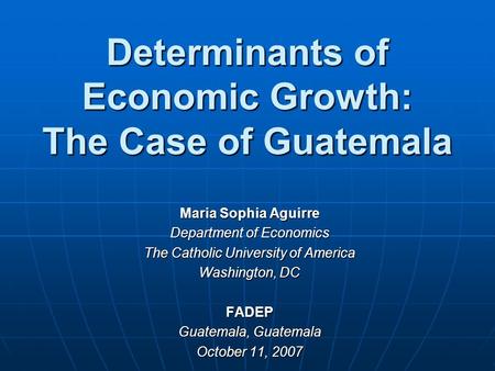 Determinants of Economic Growth: The Case of Guatemala Maria Sophia Aguirre Department of Economics The Catholic University of America Washington, DC FADEP.