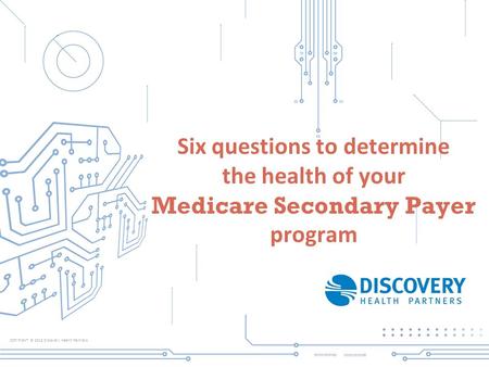 COPYRIGHT © 2013 Discovery Health Partners Six questions to determine the health of your Medicare Secondary Payer program.
