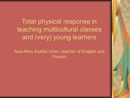 Total physical response in teaching multicultural classes and (very) young learners Ana-Alina Asaftei Ichim, teacher of English and French.