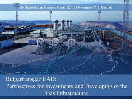 Bulgartransgaz EAD: Perspectives for Investments and Developing of the Gas Infrastructure Southeast Europe Business Forum; 22 – 23 November 2012, Istanbul.
