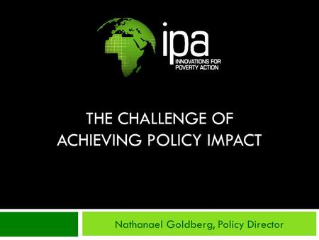 THE CHALLENGE OF ACHIEVING POLICY IMPACT Nathanael Goldberg, Policy Director.
