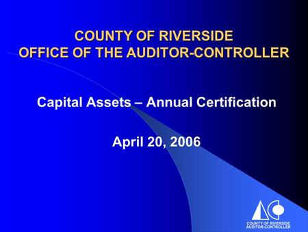 COUNTY OF RIVERSIDE OFFICE OF THE AUDITOR-CONTROLLER Capital Assets – Annual Certification April 20, 2006.