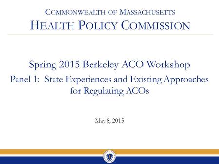 C OMMONWEALTH OF M ASSACHUSETTS H EALTH P OLICY C OMMISSION Spring 2015 Berkeley ACO Workshop Panel 1: State Experiences and Existing Approaches for Regulating.