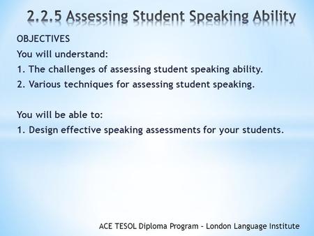 ACE TESOL Diploma Program – London Language Institute OBJECTIVES You will understand: 1. The challenges of assessing student speaking ability. 2. Various.