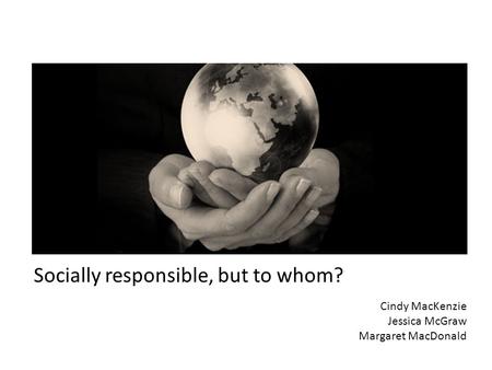 Socially responsible, but to whom? Cindy MacKenzie Jessica McGraw Margaret MacDonald.