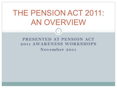 PRESENTED AT PENSION ACT 2011 AWARENESS WORKSHOPS November 2011 THE PENSION ACT 2011: AN OVERVIEW 1.