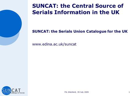 FIL Interlend, 05 July 20051 SUNCAT: the Central Source of Serials Information in the UK SUNCAT: the Serials Union Catalogue for the UK www.edina.ac.uk/suncat.
