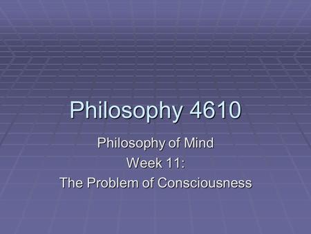 Philosophy 4610 Philosophy of Mind Week 11: The Problem of Consciousness.