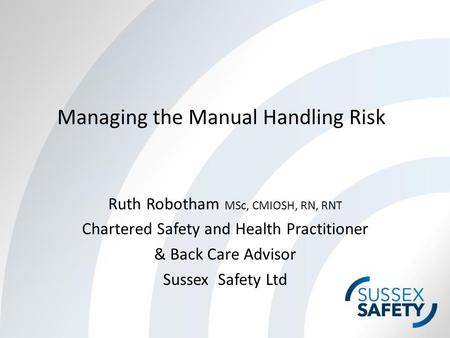 Managing the Manual Handling Risk Ruth Robotham MSc, CMIOSH, RN, RNT Chartered Safety and Health Practitioner & Back Care Advisor Sussex Safety Ltd.