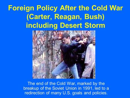 Foreign Policy After the Cold War (Carter, Reagan, Bush) including Desert Storm The end of the Cold War, marked by the breakup of the Soviet Union in 1991,