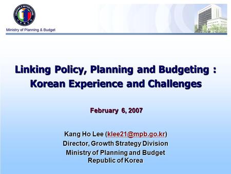 0 Linking Policy, Planning and Budgeting : Korean Experience and Challenges February 6, 2007 February 6, 2007 Kang Ho Lee