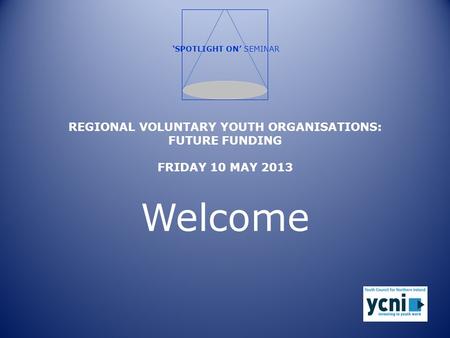 REGIONAL VOLUNTARY YOUTH ORGANISATIONS: FUTURE FUNDING FRIDAY 10 MAY 2013 Welcome ‘SPOTLIGHT ON’ SEMINAR.