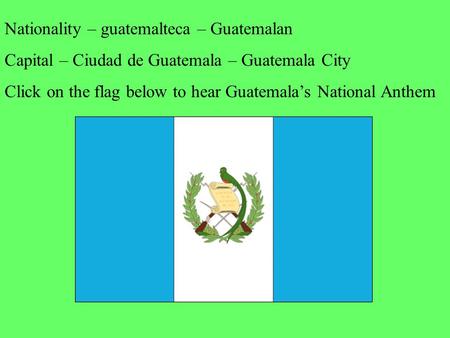 Nationality – guatemalteca – Guatemalan Capital – Ciudad de Guatemala – Guatemala City Click on the flag below to hear Guatemala’s National Anthem.