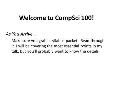 Welcome to CompSci 100! As You Arrive… Make sure you grab a syllabus packet. Read through it. I will be covering the most essential points in my talk,