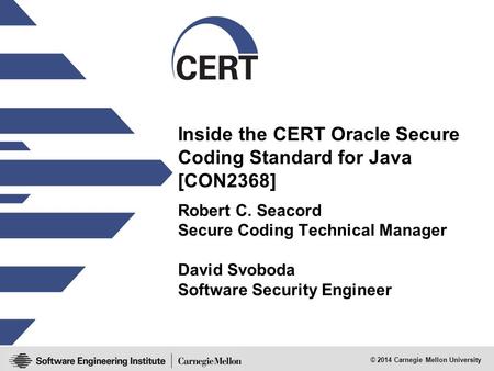 © 2014 Carnegie Mellon University Inside the CERT Oracle Secure Coding Standard for Java [CON2368] Robert C. Seacord Secure Coding Technical Manager David.