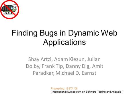 Finding Bugs in Dynamic Web Applications Shay Artzi, Adam Kiezun, Julian Dolby, Frank Tip, Danny Dig, Amit Paradkar, Michael D. Earnst Proceeding: ISSTA.