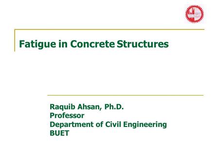 Fatigue in Concrete Structures Raquib Ahsan, Ph.D. Professor Department of Civil Engineering BUET.