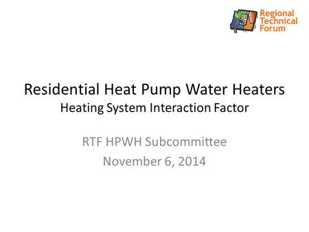 Residential Heat Pump Water Heaters Heating System Interaction Factor RTF HPWH Subcommittee November 6, 2014.