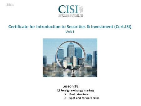 Certificate for Introduction to Securities & Investment (Cert.ISI) Unit 1 Lesson 38:  Foreign exchange markets  Basic structure  Spot and forward rates.