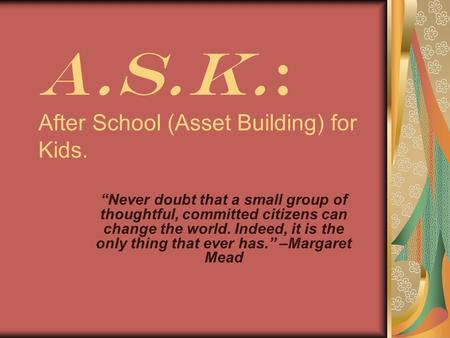 A.S.K.: After School (Asset Building) for Kids. “Never doubt that a small group of thoughtful, committed citizens can change the world. Indeed, it is the.