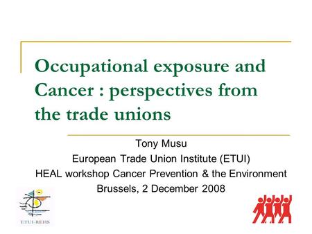Occupational exposure and Cancer : perspectives from the trade unions Tony Musu European Trade Union Institute (ETUI) HEAL workshop Cancer Prevention &
