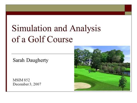 Simulation and Analysis of a Golf Course Sarah Daugherty MSIM 852 December 3, 2007.
