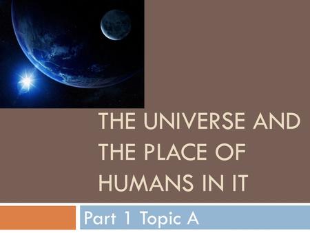 THE UNIVERSE AND THE PLACE OF HUMANS IN IT Part 1 Topic A.