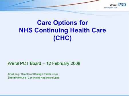 Care Options for NHS Continuing Health Care (CHC) Wirral PCT Board – 12 February 2008 Tina Long - Director of Strategic Partnerships Sheila Hillhouse -