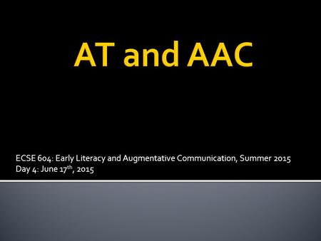 ECSE 604: Early Literacy and Augmentative Communication, Summer 2015 Day 4: June 17 th, 2015.