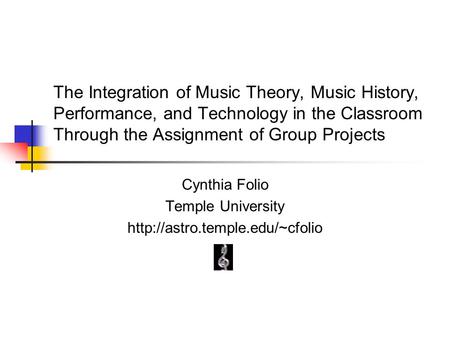 The Integration of Music Theory, Music History, Performance, and Technology in the Classroom Through the Assignment of Group Projects Cynthia Folio Temple.