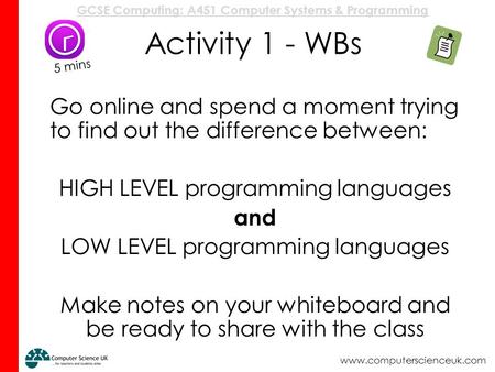 Activity 1 - WBs 5 mins Go online and spend a moment trying to find out the difference between: HIGH LEVEL programming languages and LOW LEVEL programming.