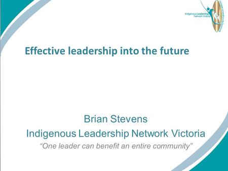 Effective leadership into the future Brian Stevens Indigenous Leadership Network Victoria “One leader can benefit an entire community”