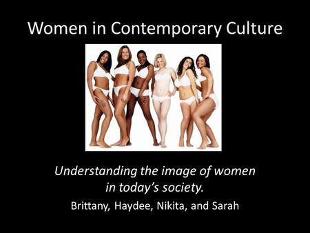 Women in Contemporary Culture Understanding the image of women in today’s society. Brittany, Haydee, Nikita, and Sarah.