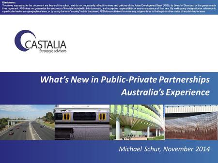 What’s New in Public-Private Partnerships Australia’s Experience Michael Schur, November 2014 Disclaimer: The views expressed in this document are those.