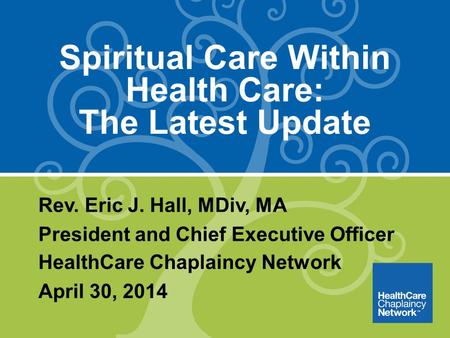 Spiritual Care Within Health Care: The Latest Update Rev. Eric J. Hall, MDiv, MA President and Chief Executive Officer HealthCare Chaplaincy Network April.