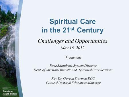 Spiritual Care in the 21 st Century Challenges and Opportunities May 16, 2012 Presenters Rose Shandrow, System Director Dept. of Mission Operations & Spiritual.