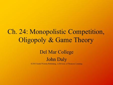 Ch. 24: Monopolistic Competition, Oligopoly & Game Theory Del Mar College John Daly ©2003 South-Western Publishing, A Division of Thomson Learning.
