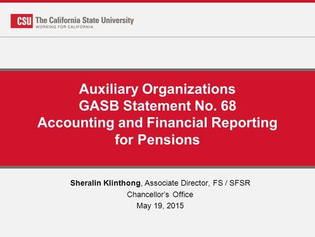 Auxiliary Organizations GASB Statement No. 68 Accounting and Financial Reporting for Pensions Sheralin Klinthong, Associate Director, FS / SFSR Chancellor’s.
