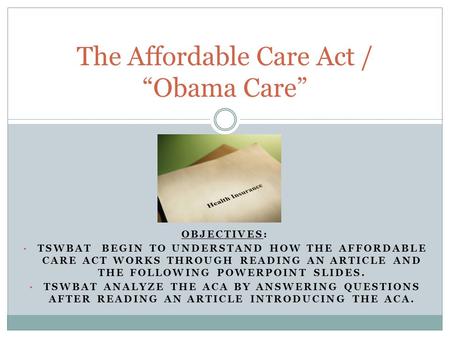 OBJECTIVES: TSWBAT BEGIN TO UNDERSTAND HOW THE AFFORDABLE CARE ACT WORKS THROUGH READING AN ARTICLE AND THE FOLLOWING POWERPOINT SLIDES. TSWBAT ANALYZE.