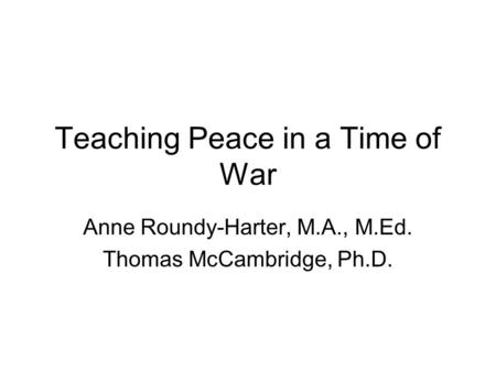 Teaching Peace in a Time of War Anne Roundy-Harter, M.A., M.Ed. Thomas McCambridge, Ph.D.