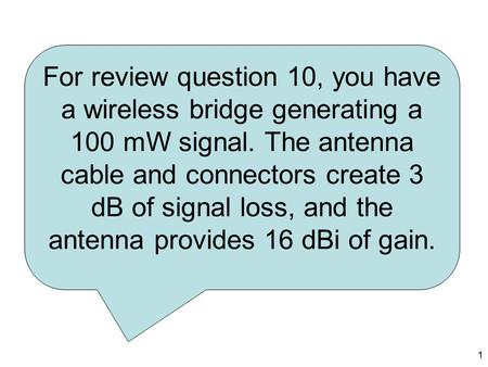1 For review question 10, you have a wireless bridge generating a 100 mW signal. The antenna cable and connectors create 3 dB of signal loss, and the antenna.