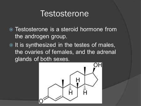 Testosterone  Testosterone is a steroid hormone from the androgen group.  It is synthesized in the testes of males, the ovaries of females, and the adrenal.