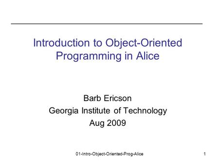 01-Intro-Object-Oriented-Prog-Alice1 Barb Ericson Georgia Institute of Technology Aug 2009 Introduction to Object-Oriented Programming in Alice.