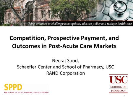 Neeraj Sood, Schaeffer Center and School of Pharmacy, USC RAND Corporation 1 Competition, Prospective Payment, and Outcomes in Post-Acute Care Markets.