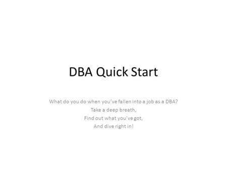 DBA Quick Start What do you do when you’ve fallen into a job as a DBA? Take a deep breath, Find out what you’ve got, And dive right in!